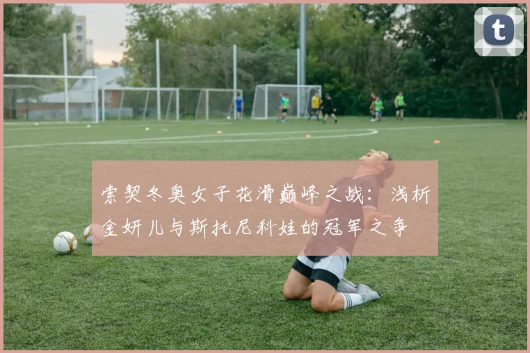 索契冬奥女子花滑巅峰之战：浅析金妍儿与斯托尼科娃的冠军之争