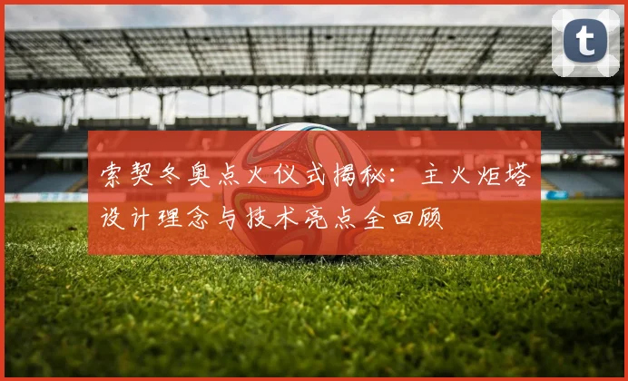 索契冬奥点火仪式揭秘：主火炬塔设计理念与技术亮点全回顾