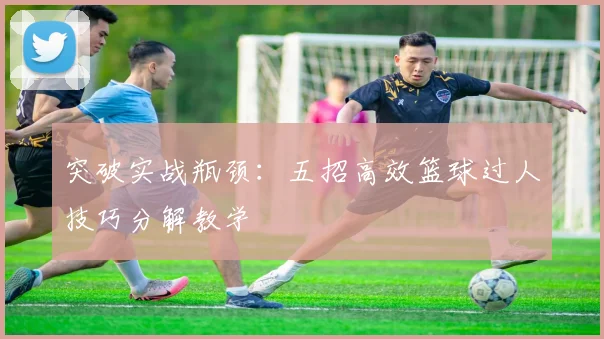 突破实战瓶颈：五招高效篮球过人技巧分解教学